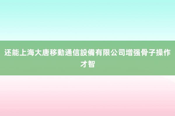 还能上海大唐移動通信設備有限公司增强骨子操作才智