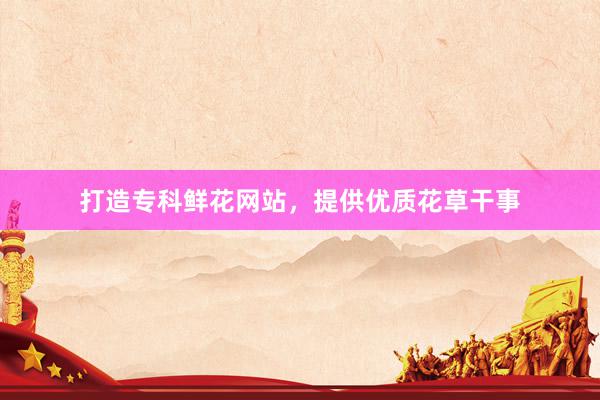 打造专科鲜花网站，提供优质花草干事